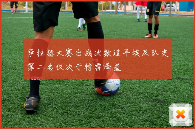 萨拉赫大赛出战次数追平埃及队史第二名仅次于特雷泽盖