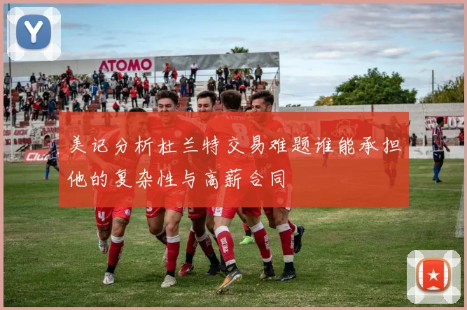 美记分析杜兰特交易难题谁能承担他的复杂性与高薪合同