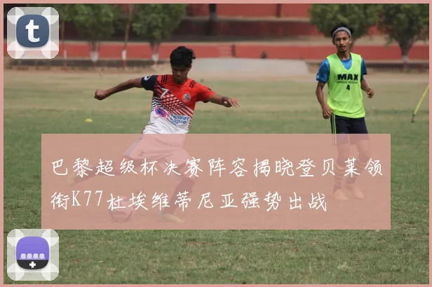 巴黎超级杯决赛阵容揭晓登贝莱领衔K77杜埃维蒂尼亚强势出战