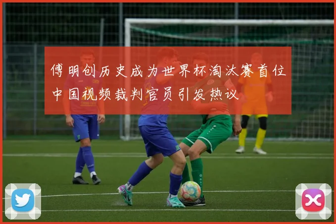 傅明创历史成为世界杯淘汰赛首位中国视频裁判官员引发热议