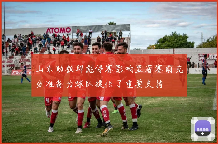 山东助教邱彪停赛影响显著赛前充分准备为球队提供了重要支持