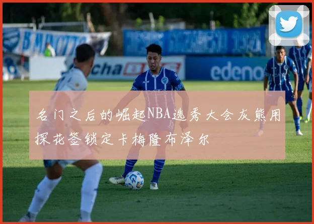 名门之后的崛起NBA选秀大会灰熊用探花签锁定卡梅隆布泽尔