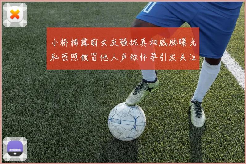 小桥揭露前女友骚扰真相威胁曝光私密照假冒他人声称怀孕引发关注