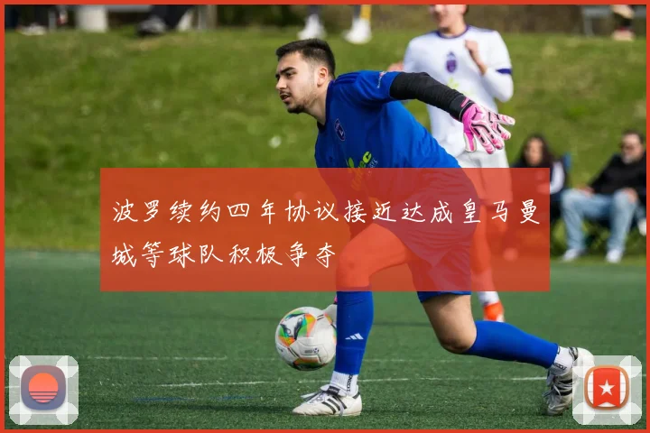 波罗续约四年协议接近达成皇马曼城等球队积极争夺