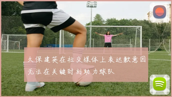 久保建英在社交媒体上表达歉意因无法在关键时刻助力球队