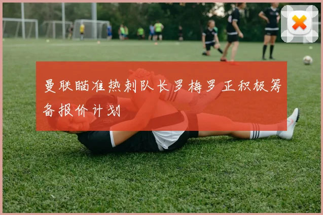 曼联瞄准热刺队长罗梅罗正积极筹备报价计划