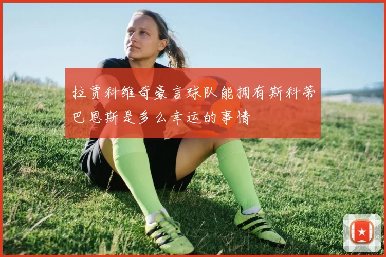 拉贾科维奇豪言球队能拥有斯科蒂巴恩斯是多么幸运的事情