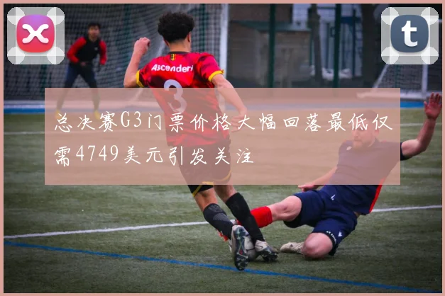 总决赛G3门票价格大幅回落最低仅需4749美元引发关注