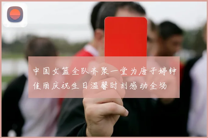 中国女篮全队齐聚一堂为唐子婷钟佳丽庆祝生日温馨时刻感动全场