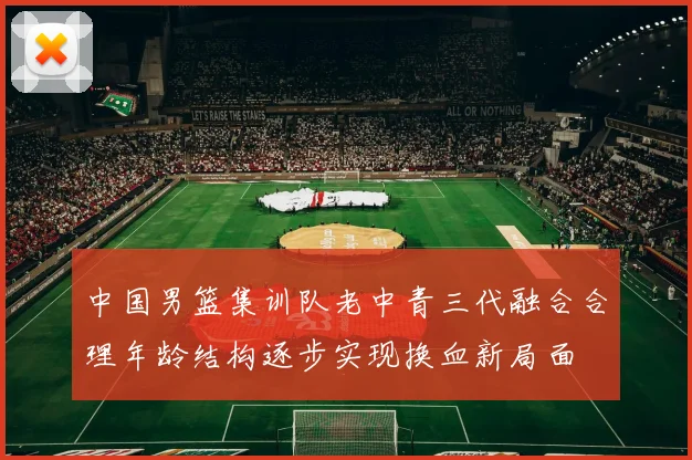 中国男篮集训队老中青三代融合合理年龄结构逐步实现换血新局面