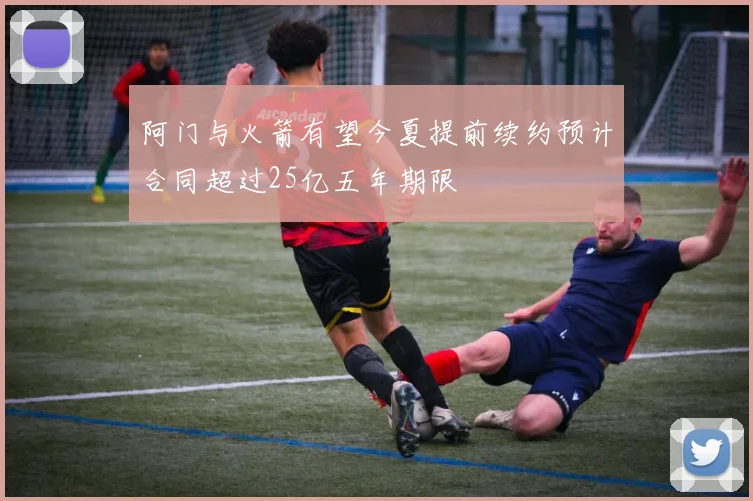 阿门与火箭有望今夏提前续约预计合同超过25亿五年期限