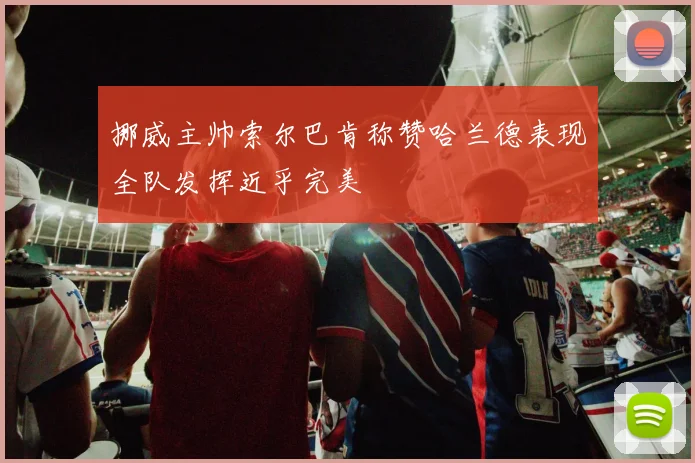 挪威主帅索尔巴肯称赞哈兰德表现全队发挥近乎完美