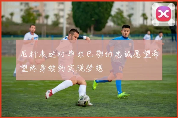 尼科表达对毕尔巴鄂的忠诚愿望希望终身续约实现梦想
