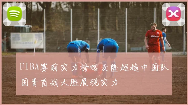 FIBA赛前实力榜喀麦隆超越中国队国青首战大胜展现实力