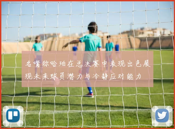 名嘴称哈珀在总决赛中表现出色展现未来球员潜力与冷静应对能力