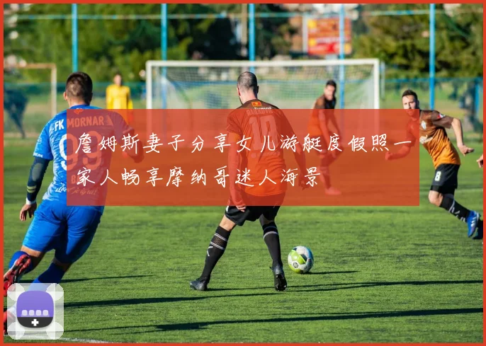 詹姆斯妻子分享女儿游艇度假照一家人畅享摩纳哥迷人海景