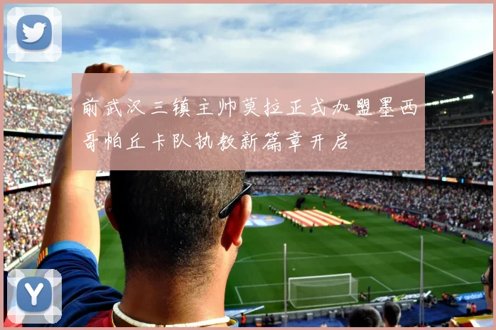 前武汉三镇主帅莫拉正式加盟墨西哥帕丘卡队执教新篇章开启