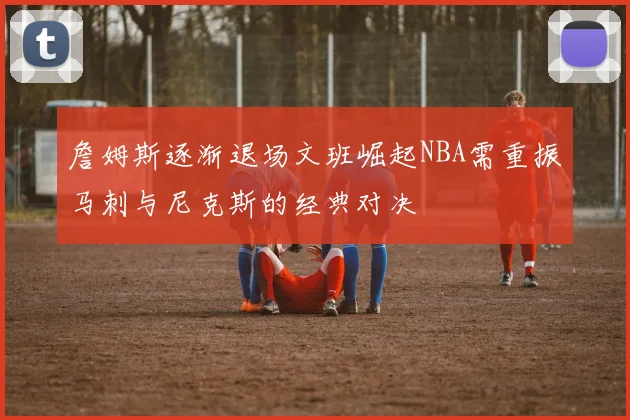 詹姆斯逐渐退场文班崛起NBA需重振马刺与尼克斯的经典对决