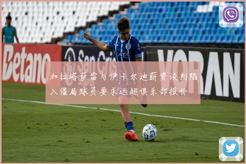 加拉塔萨雷与伊卡尔迪薪资谈判陷入僵局球员要求远超俱乐部报价